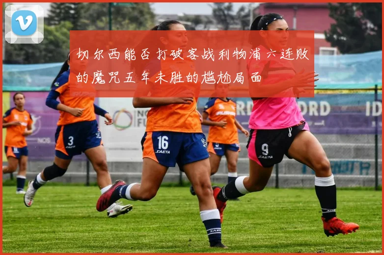切尔西能否打破客战利物浦六连败的魔咒五年未胜的尴尬局面