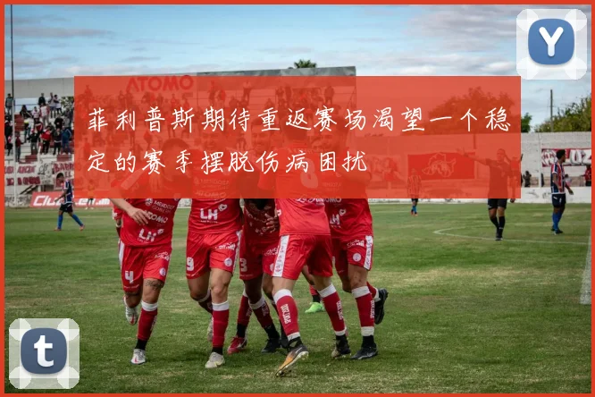 菲利普斯期待重返赛场渴望一个稳定的赛季摆脱伤病困扰