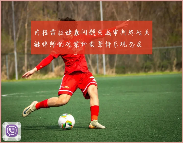 内格雷拉健康问题或成审判终结关键律师们对案件前景持乐观态度