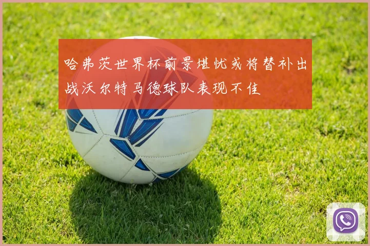 哈弗茨世界杯前景堪忧或将替补出战沃尔特马德球队表现不佳