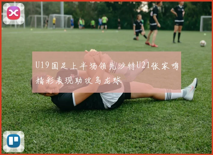 U19国足上半场领先沙特U21张家鸣精彩表现助攻乌龙球