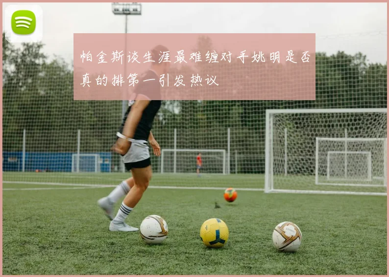 帕金斯谈生涯最难缠对手姚明是否真的排第一引发热议