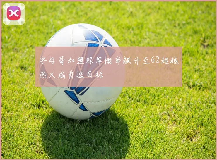 字母哥加盟绿军概率飙升至62超越热火成首选目标