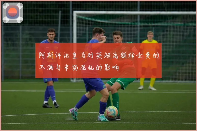 阿斯评论皇马对英超高额转会费的不满与市场混乱的影响