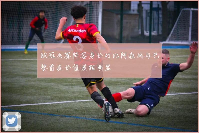 欧冠决赛阵容身价对比阿森纳与巴黎首发价值差距明显