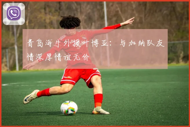 青岛海牛外援叶博亚：与加纳队友情深厚情谊无价