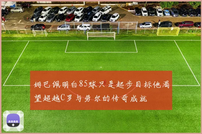姆巴佩明白85球只是起步目标他渴望超越C罗与劳尔的传奇成就