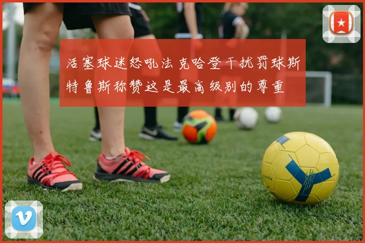 活塞球迷怒吼法克哈登干扰罚球斯特鲁斯称赞这是最高级别的尊重