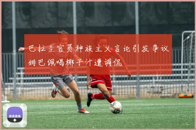 巴拉圭官员种族主义言论引发争议姆巴佩喝椰子汁遭调侃