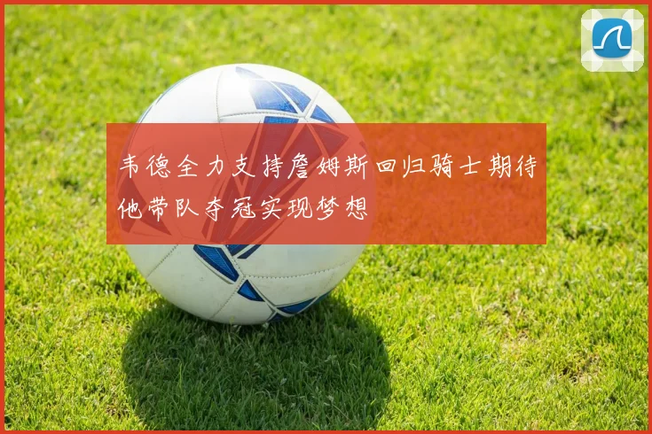 韦德全力支持詹姆斯回归骑士期待他带队夺冠实现梦想