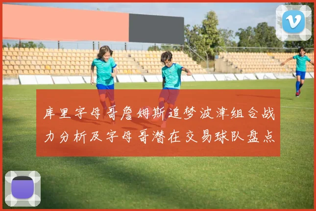 库里字母哥詹姆斯追梦波津组合战力分析及字母哥潜在交易球队盘点