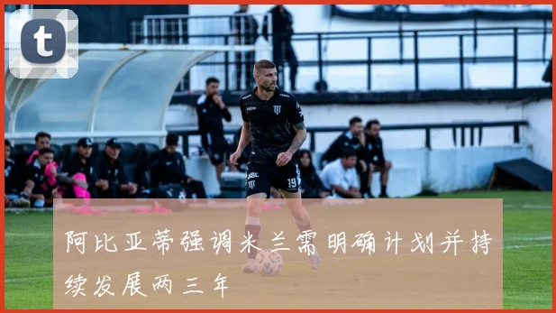 阿比亚蒂强调米兰需明确计划并持续发展两三年
