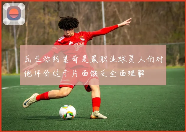 瓦兰称约基奇是最职业球员人们对他评价过于片面缺乏全面理解